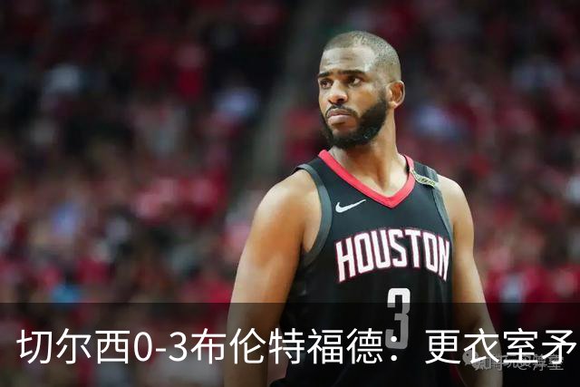 切尔西0-3布伦特福德：更衣室矛盾 结构性崩塌，阿隆索信任告急